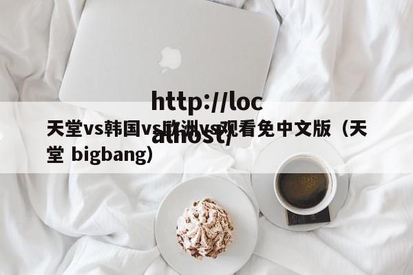天堂vs韩国vs欧洲vs观看免中文版(天堂 bigbang)